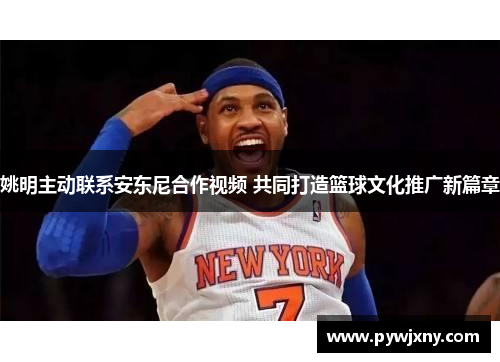 姚明主动联系安东尼合作视频 共同打造篮球文化推广新篇章