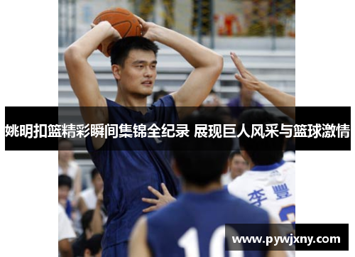姚明扣篮精彩瞬间集锦全纪录 展现巨人风采与篮球激情
