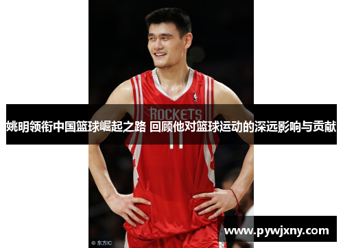 姚明领衔中国篮球崛起之路 回顾他对篮球运动的深远影响与贡献