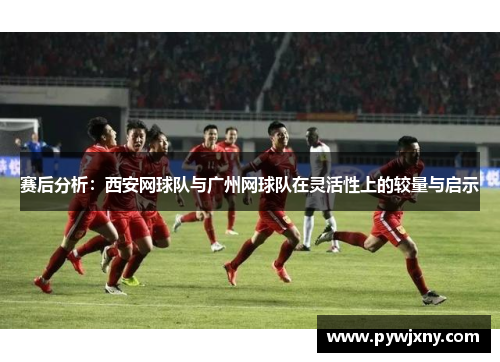 赛后分析：西安网球队与广州网球队在灵活性上的较量与启示