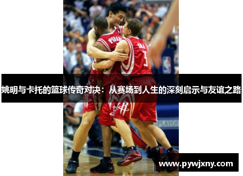 姚明与卡托的篮球传奇对决：从赛场到人生的深刻启示与友谊之路